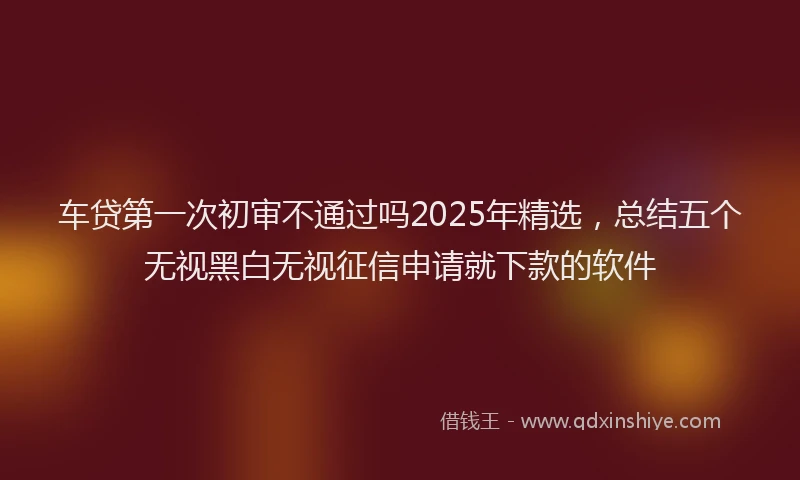车贷第一次初审不通过吗2025年精选，总结五个无视黑白无视征信申请就下款的软件