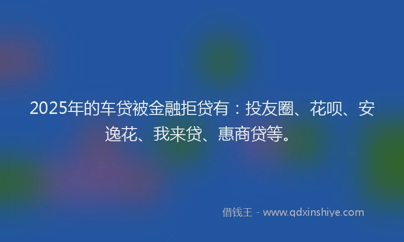 2025年的车贷被金融拒贷有：投友圈、花呗、安逸花、我来贷、惠商贷等。
