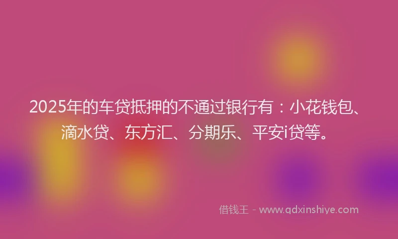 2025年的车贷抵押的不通过银行有：小花钱包、滴水贷、东方汇、分期乐、平安i贷等。