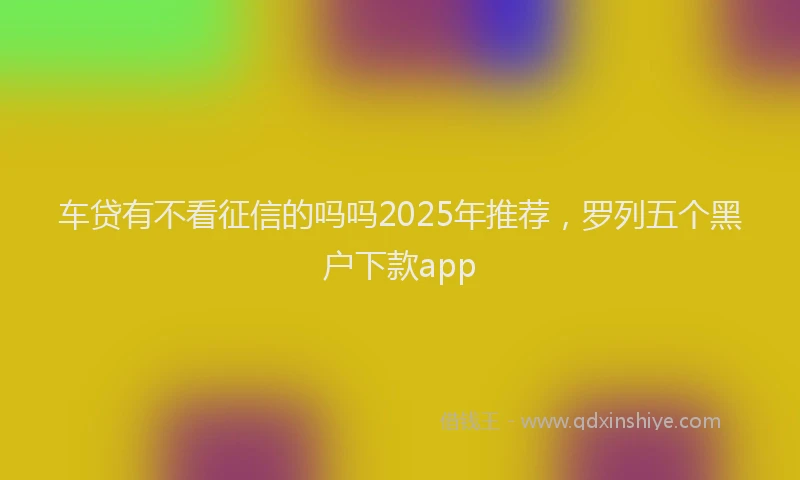 车贷有不看征信的吗吗2025年推荐，罗列五个黑户下款app