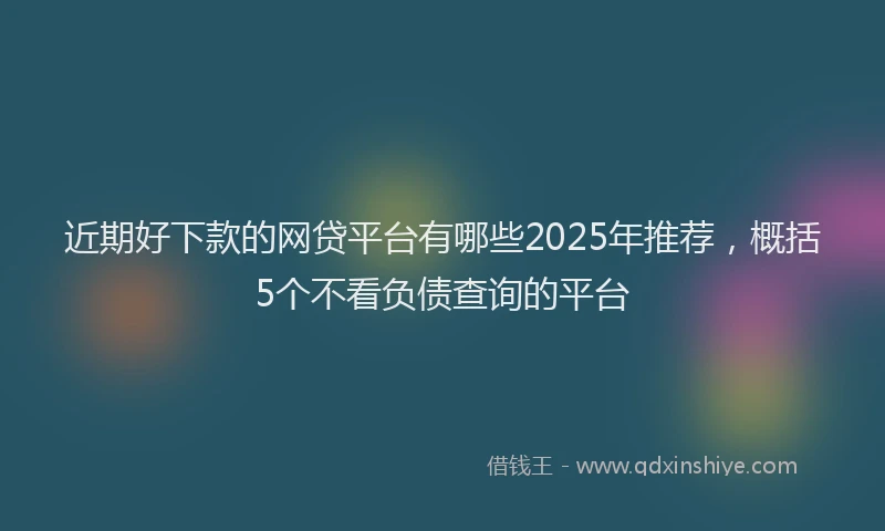 近期好下款的网贷平台有哪些2025年推荐，概括5个不看负债查询的平台