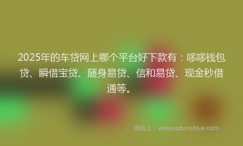 2025年的车贷网上哪个平台好下款有：哆哆钱包贷、瞬借宝贷、随身易贷、信和易贷、现金秒借通等。