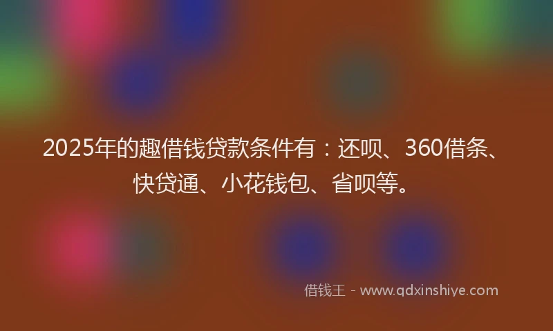 2025年的趣借钱贷款条件有：还呗、360借条、快贷通、小花钱包、省呗等。
