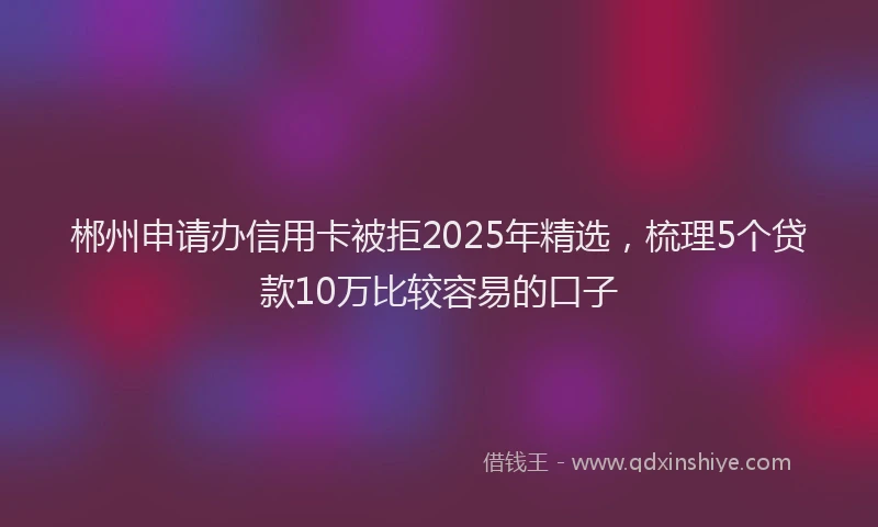 郴州申请办信用卡被拒2025年精选，梳理5个贷款10万比较容易的口子