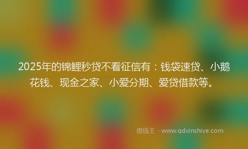 2025年的锦鲤秒贷不看征信有：钱袋速贷、小鹅花钱、现金之家、小爱分期、爱贷借款等。