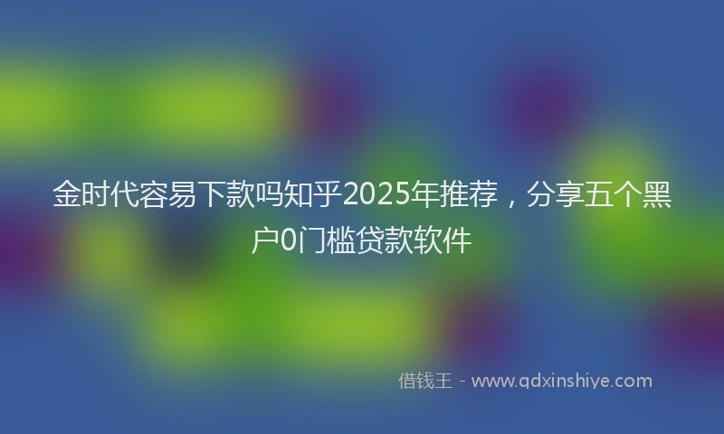 金时代容易下款吗知乎2025年推荐，分享五个黑户0门槛贷款软件