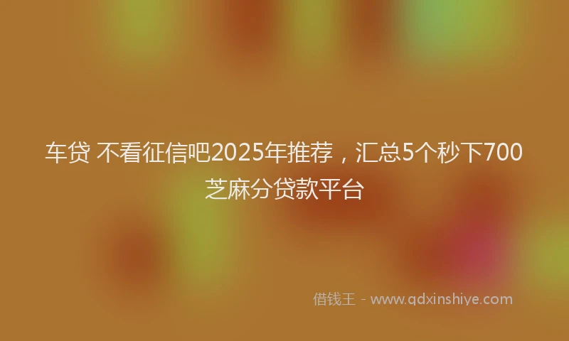 车贷 不看征信吧2025年推荐，汇总5个秒下700芝麻分贷款平台
