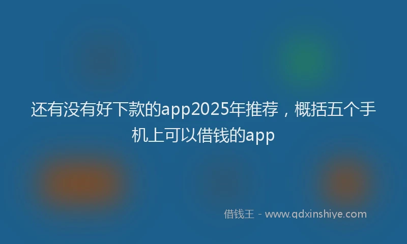 还有没有好下款的app2025年推荐，概括五个手机上可以借钱的app
