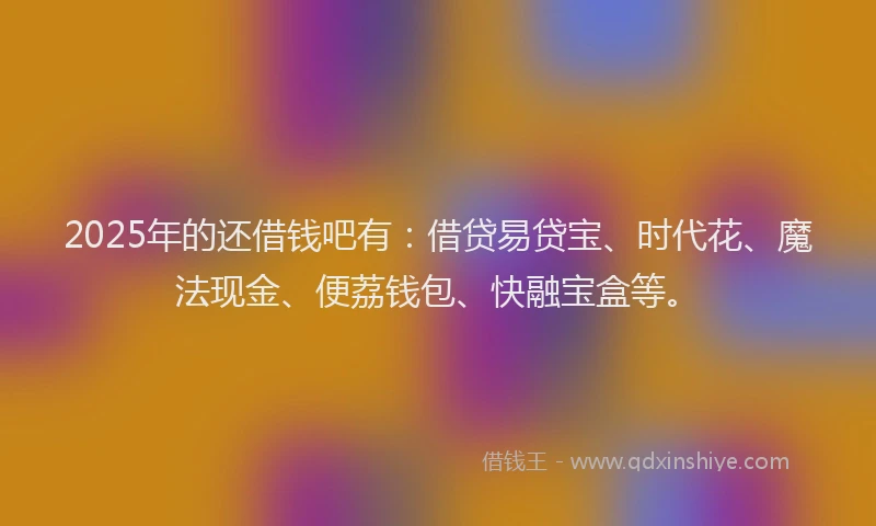 2025年的还借钱吧有：借贷易贷宝、时代花、魔法现金、便荔钱包、快融宝盒等。