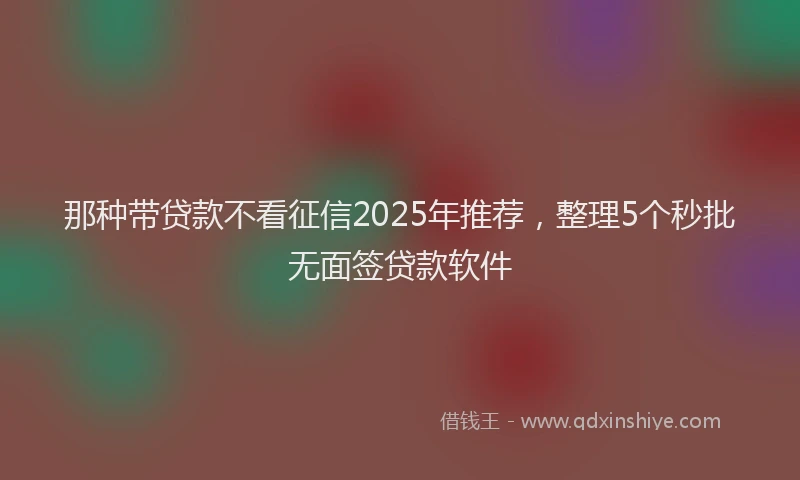 那种带贷款不看征信2025年推荐，整理5个秒批无面签贷款软件