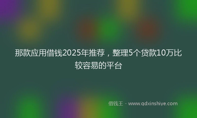那款应用借钱2025年推荐，整理5个贷款10万比较容易的平台