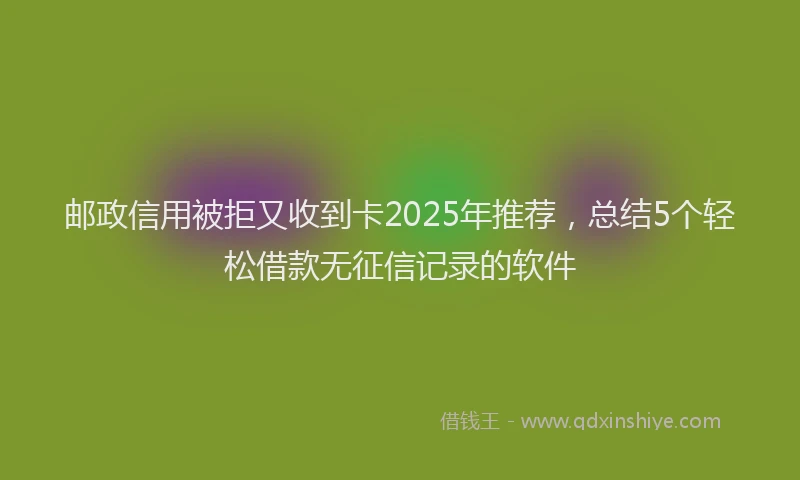 邮政信用被拒又收到卡2025年推荐，总结5个轻松借款无征信记录的软件