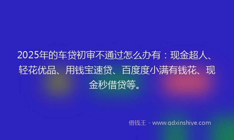 2025年的车贷初审不通过怎么办有：现金超人、轻花优品、用钱宝速贷、百度度小满有钱花、现金秒借贷等。