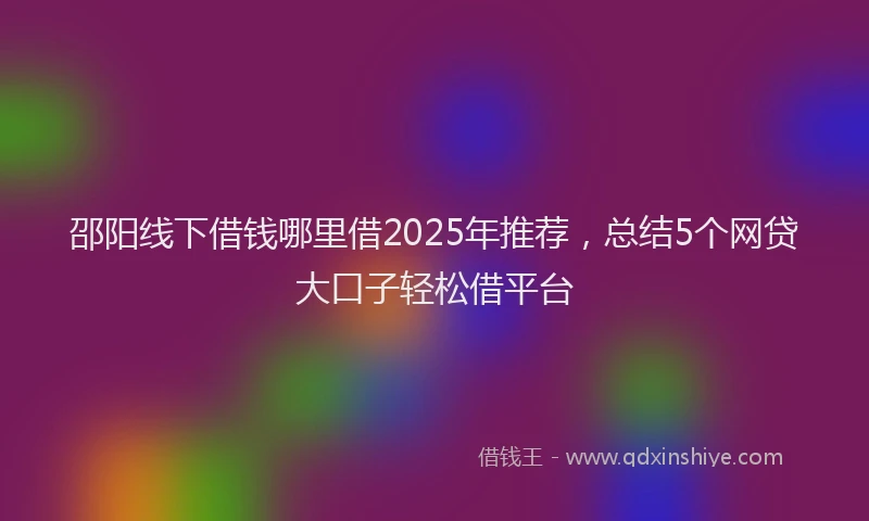 邵阳线下借钱哪里借2025年推荐，总结5个网贷大口子轻松借平台