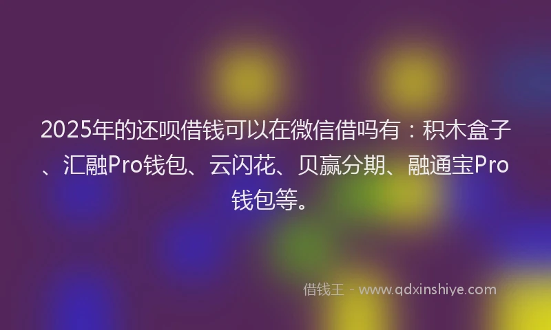 2025年的还呗借钱可以在微信借吗有：积木盒子、汇融Pro钱包、云闪花、贝赢分期、融通宝Pro钱包等。