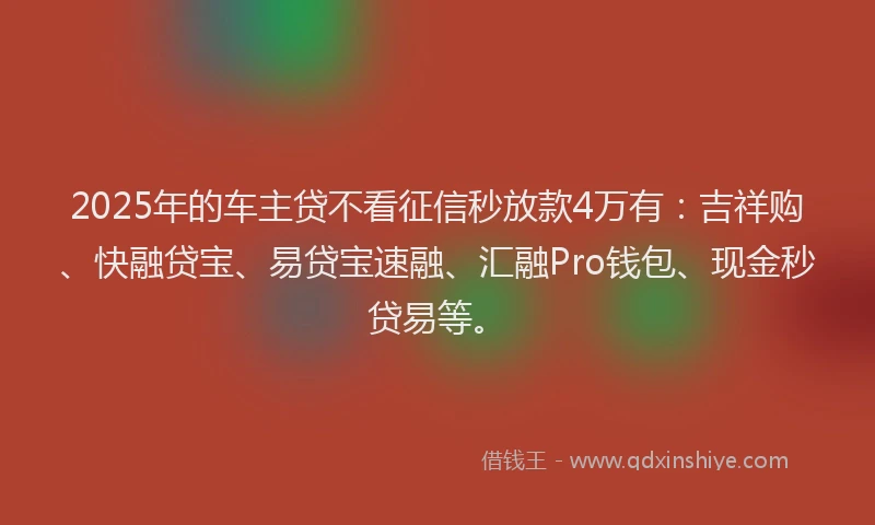 2025年的车主贷不看征信秒放款4万有：吉祥购、快融贷宝、易贷宝速融、汇融Pro钱包、现金秒贷易等。