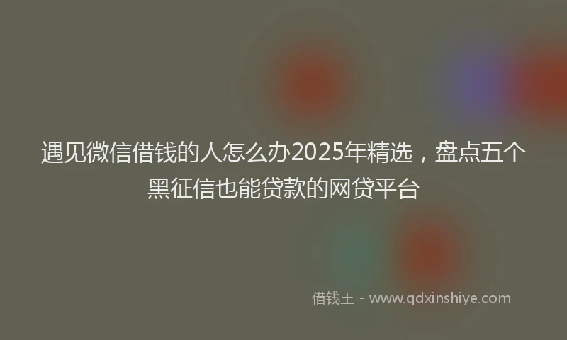 遇见微信借钱的人怎么办2025年精选，盘点五个黑征信也能贷款的网贷平台