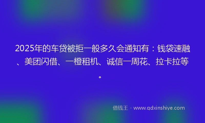 2025年的车贷被拒一般多久会通知有：钱袋速融、美团闪借、一橙租机、诚信一周花、拉卡拉等。