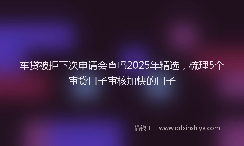 车贷被拒下次申请会查吗2025年精选，梳理5个审贷口子审核加快的口子