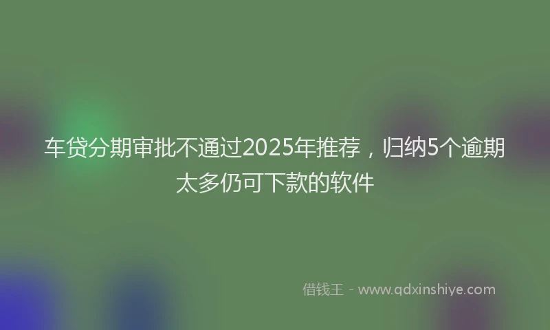 车贷分期审批不通过2025年推荐，归纳5个逾期太多仍可下款的软件