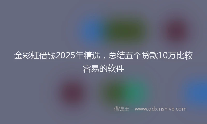 金彩虹借钱2025年精选，总结五个贷款10万比较容易的软件