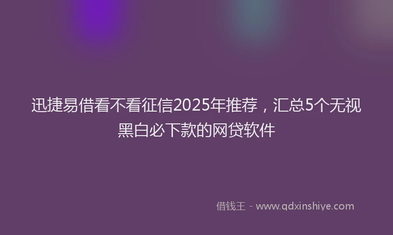 迅捷易借看不看征信2025年推荐，汇总5个无视黑白必下款的网贷软件