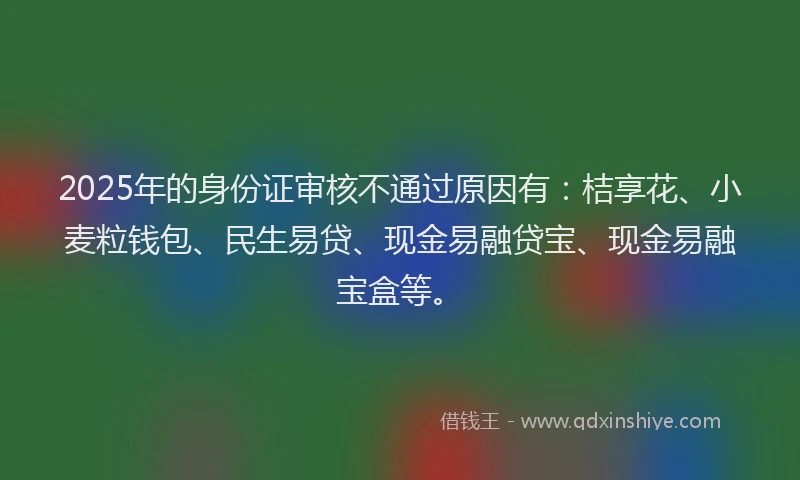 2025年的身份证审核不通过原因有：桔享花、小麦粒钱包、民生易贷、现金易融贷宝、现金易融宝盒等。