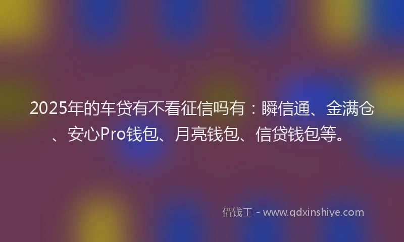 2025年的车贷有不看征信吗有：瞬信通、金满仓、安心Pro钱包、月亮钱包、信贷钱包等。
