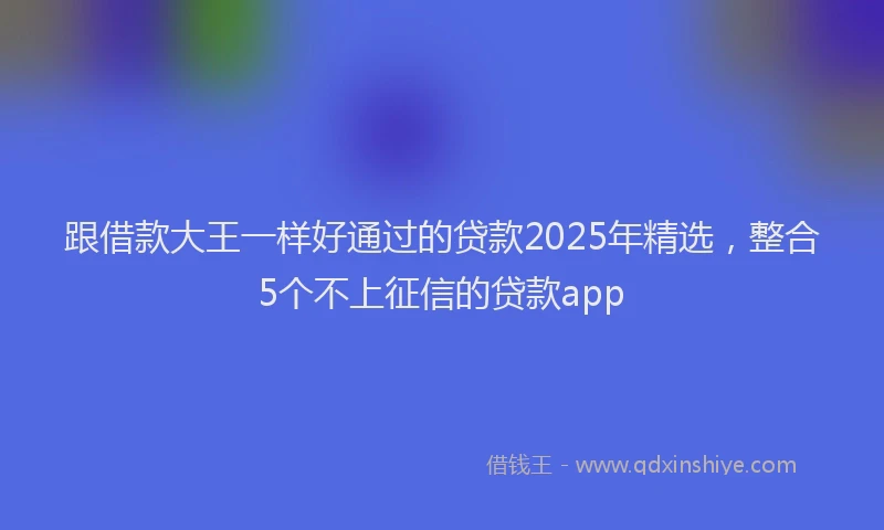 跟借款大王一样好通过的贷款2025年精选，整合5个不上征信的贷款app