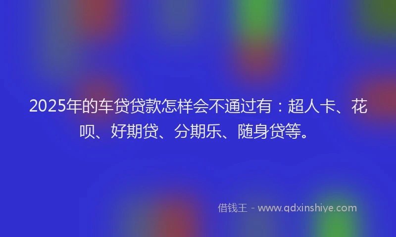 2025年的车贷贷款怎样会不通过有：超人卡、花呗、好期贷、分期乐、随身贷等。