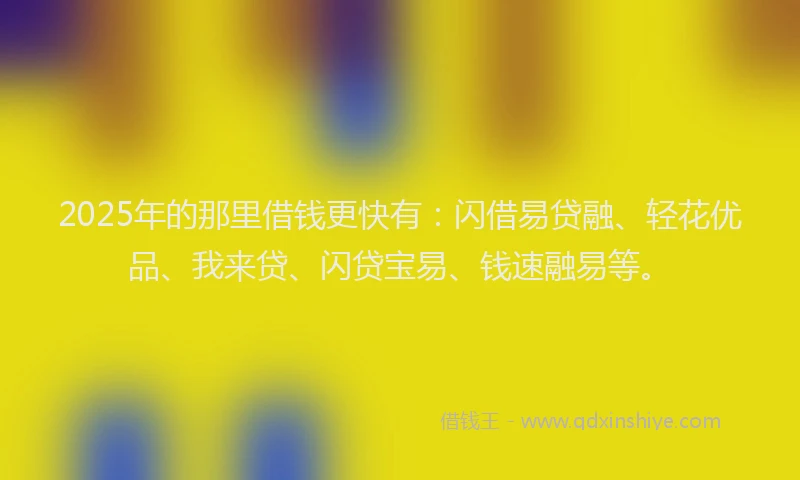 2025年的那里借钱更快有：闪借易贷融、轻花优品、我来贷、闪贷宝易、钱速融易等。