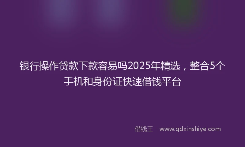 银行操作贷款下款容易吗2025年精选，整合5个手机和身份证快速借钱平台
