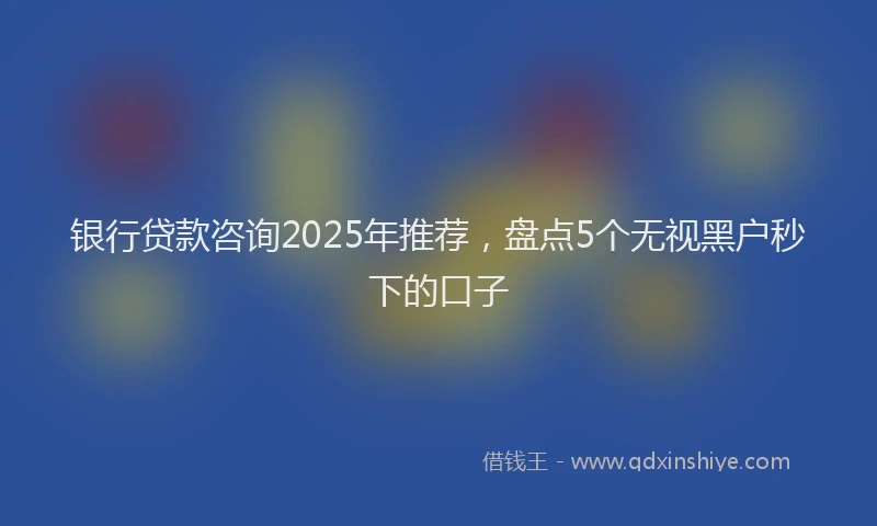 银行贷款咨询2025年推荐，盘点5个无视黑户秒下的口子