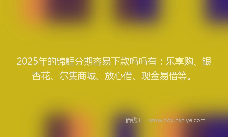 2025年的锦鲤分期容易下款吗吗有：乐享购、银杏花、尔集商城、放心借、现金易借等。