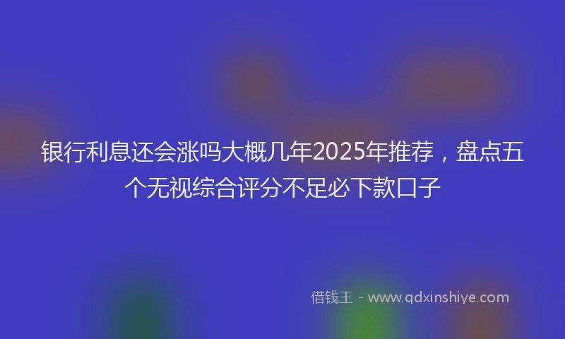 银行利息还会涨吗大概几年2025年推荐，盘点五个无视综合评分不足必下款口子