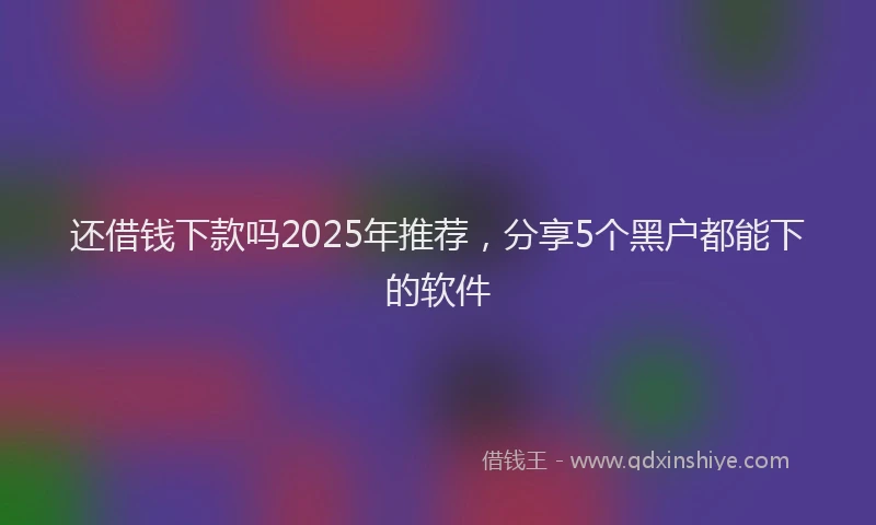 还借钱下款吗2025年推荐，分享5个黑户都能下的软件