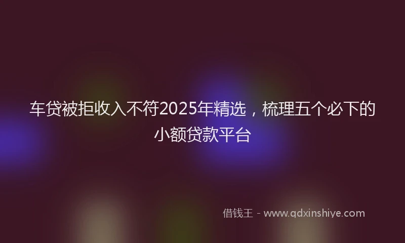 车贷被拒收入不符2025年精选，梳理五个必下的小额贷款平台