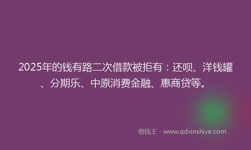 2025年的钱有路二次借款被拒有：还呗、洋钱罐、分期乐、中原消费金融、惠商贷等。