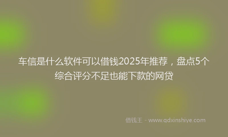 车信是什么软件可以借钱2025年推荐，盘点5个综合评分不足也能下款的网贷