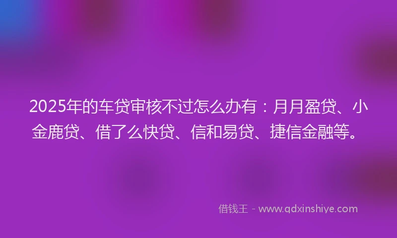 2025年的车贷审核不过怎么办有:月月盈贷、小金鹿贷、借了么快贷、信和易贷、捷信金融等。