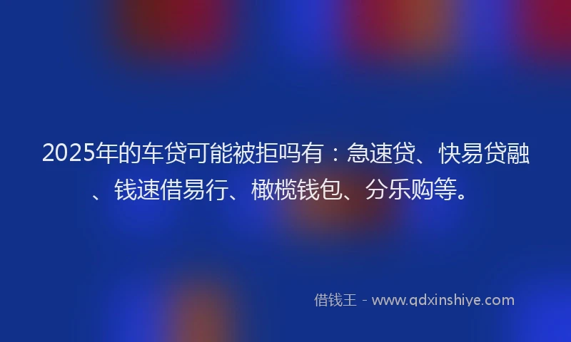 2025年的车贷可能被拒吗有：急速贷、快易贷融、钱速借易行、橄榄钱包、分乐购等。