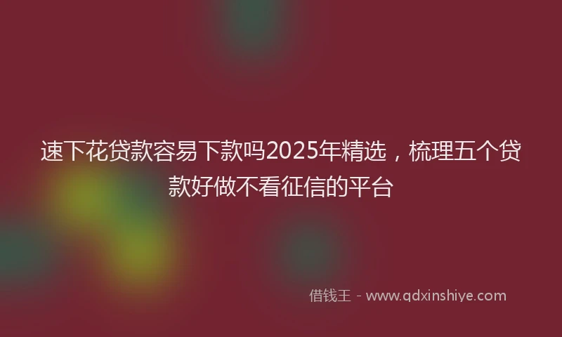 速下花贷款容易下款吗2025年精选，梳理五个贷款好做不看征信的平台