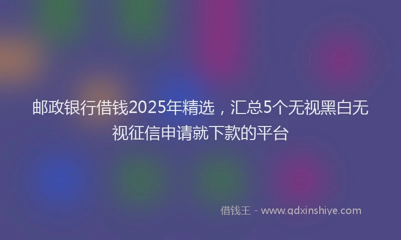 邮政银行借钱2025年精选，汇总5个无视黑白无视征信申请就下款的平台