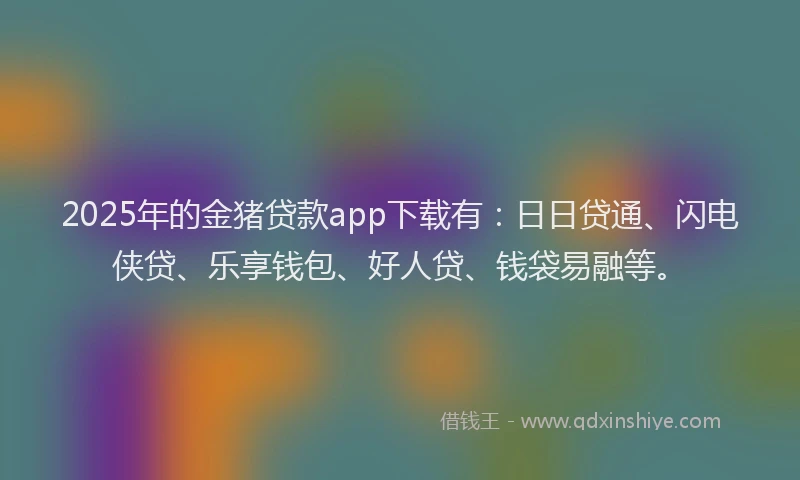 2025年的金猪贷款app下载有：日日贷通、闪电侠贷、乐享钱包、好人贷、钱袋易融等。