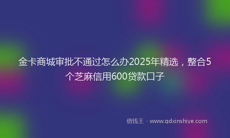 金卡商城审批不通过怎么办2025年精选，整合5个芝麻信用600贷款口子