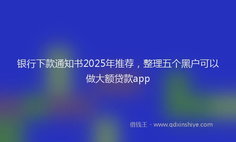 银行下款通知书2025年推荐，整理五个黑户可以做大额贷款app