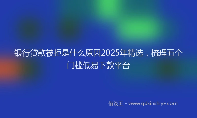 银行贷款被拒是什么原因2025年精选，梳理五个门槛低易下款平台