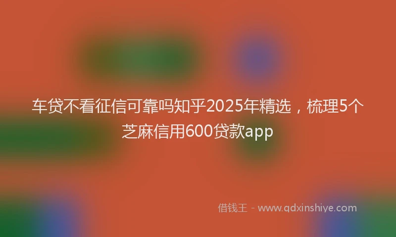车贷不看征信可靠吗知乎2025年精选，梳理5个芝麻信用600贷款app