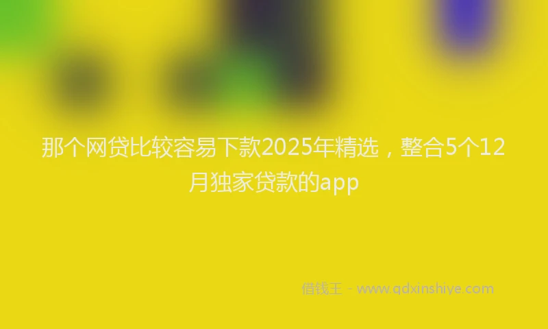 那个网贷比较容易下款2025年精选，整合5个12月独家贷款的app