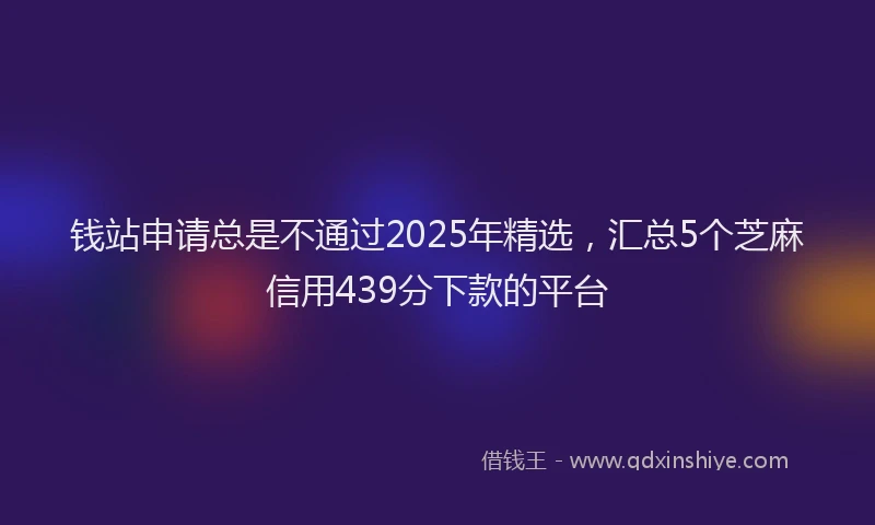钱站申请总是不通过2025年精选，汇总5个芝麻信用439分下款的平台